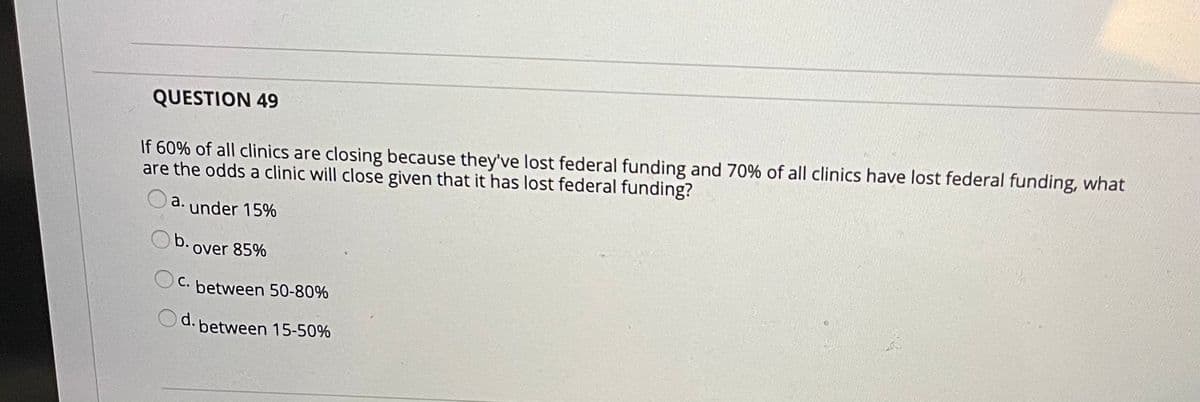 QUESTION 49
If 60% of all clinics are closing because they've lost federal funding and 70% of all clinics have lost federal funding, what
are the odds a clinic will close given that it has lost federal funding?
a. under 15%
Ob.
over 85%
С.
between 50-80%
Od. between 15-50%
