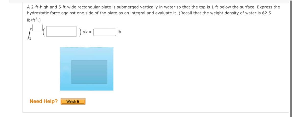 A 2-ft-high and 5-ft-wide rectangular plate is submerged vertically in water so that the top is 1 ft below the surface. Express the
hydrostatic force against one side of the plate as an integral and evaluate it. (Recall that the weight density of water is 62.5
Ib/ft3.)
dx =
Ib
Need Help?
Watch It
