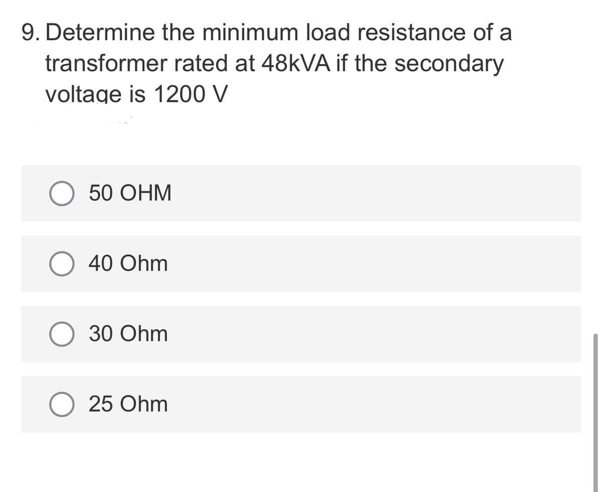 9. Determine the minimum load resistance of a
transformer rated at 48KVA if the secondary
voltage is 1200 V
О 50 ОНМ
40 Ohm
О 30 Ohm
25 Ohm
