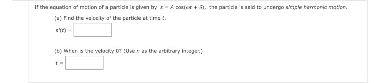 If the equation of motion of a particle is given by s = A cos(@t + 8), the particle is said to undergo simple harmonic motion.
(a) Find the velocity of the particle at time t.
s'(t) =
(b) When is the velocity 0? (Use n as the arbitrary integer.)
t =
