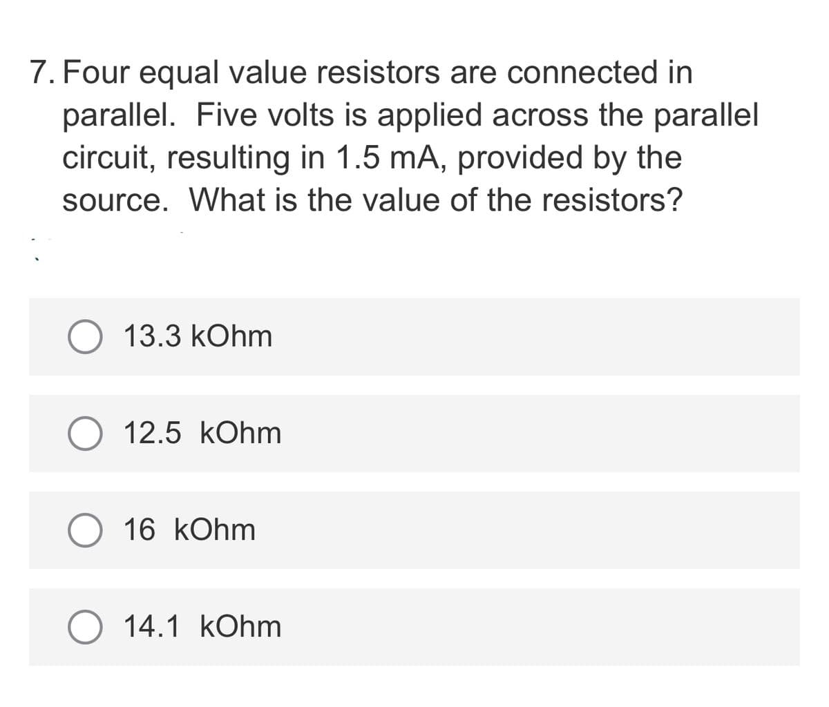 7. Four equal value resistors are connected in
parallel. Five volts is applied across the parallel
circuit, resulting in 1.5 mA, provided by the
source. What is the value of the resistors?
13.3 kOhm
12.5 kOhm
16 kOhm
14.1 kOhm
