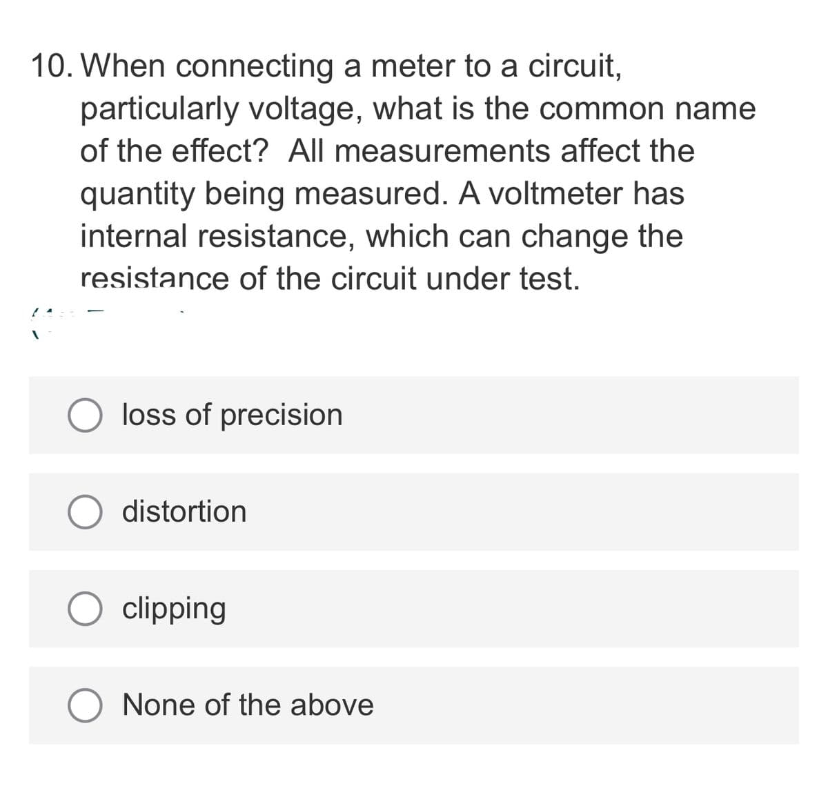 10. When connecting a meter to a circuit,
particularly voltage, what is the common name
of the effect? All measurements affect the
quantity being measured. A voltmeter has
internal resistance, which can change the
resistance of the circuit under test.
loss of precision
distortion
clipping
O None of the above
