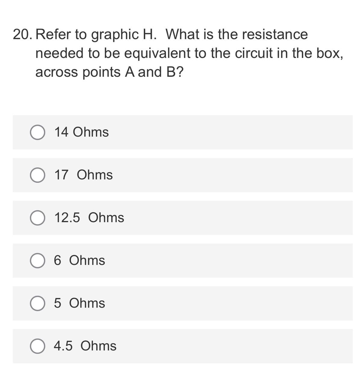 20. Refer to graphic H. What is the resistance
needed to be equivalent to the circuit in the box,
across points A and B?
O 14 Ohms
O 17 Ohms
12.5 Ohms
6 Ohms
O 5 Ohms
4.5 Ohms
