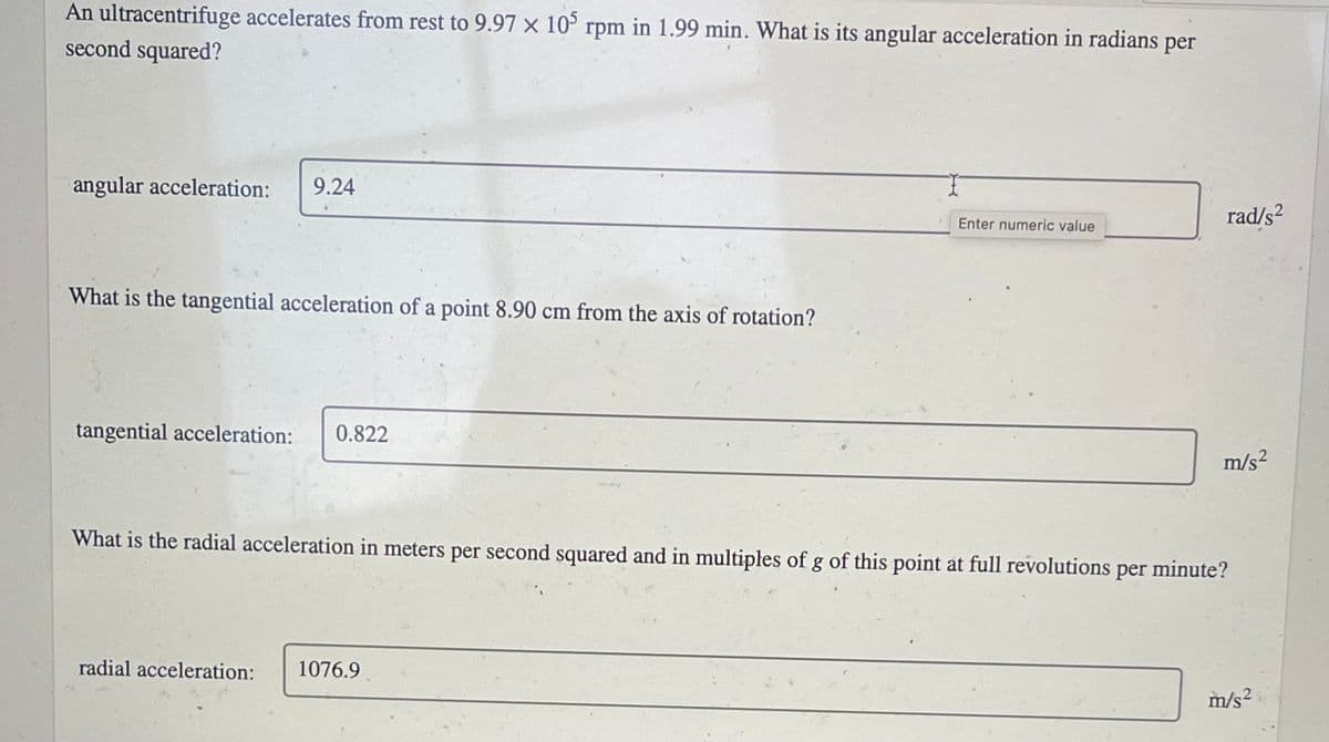 An ultracentrifuge accelerates from rest to 9.97 × 10° rpm in 1.99 min. What is its angular acceleration in radians
second squared?
per
angular acceleration:
9.24
rad/s²
Enter numeric value
What is the tangential acceleration of a point 8.90 cm from the axis of rotation?
tangential acceleration:
0.822
m/s2
What is the radial acceleration in meters per second squared and in multiples of g of this point at full revolutions per minute?
radial acceleration:
1076.9
m/s²
