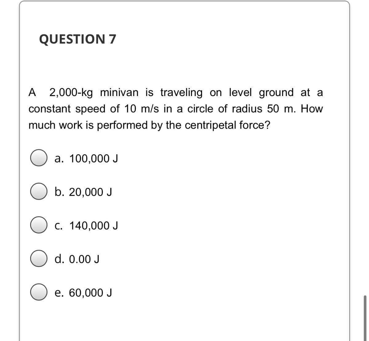 QUESTION 7
A
2,000-kg minivan is traveling on level ground at a
constant speed of 10 m/s in a circle of radius 50 m. How
much work is performed by the centripetal force?
a. 100,000 J
b. 20,000 J
C. 140,000 J
d. 0.00 J
е. 60,000 J

