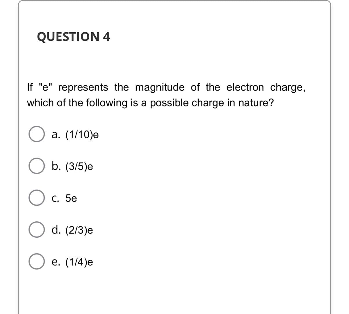 QUESTION 4
If "e" represents the magnitude of the electron charge,
which of the following is a possible charge in nature?
а. (1/10)е
b. (3/5)e
С. 5е
d. (2/3)e
е. (1/4)е
