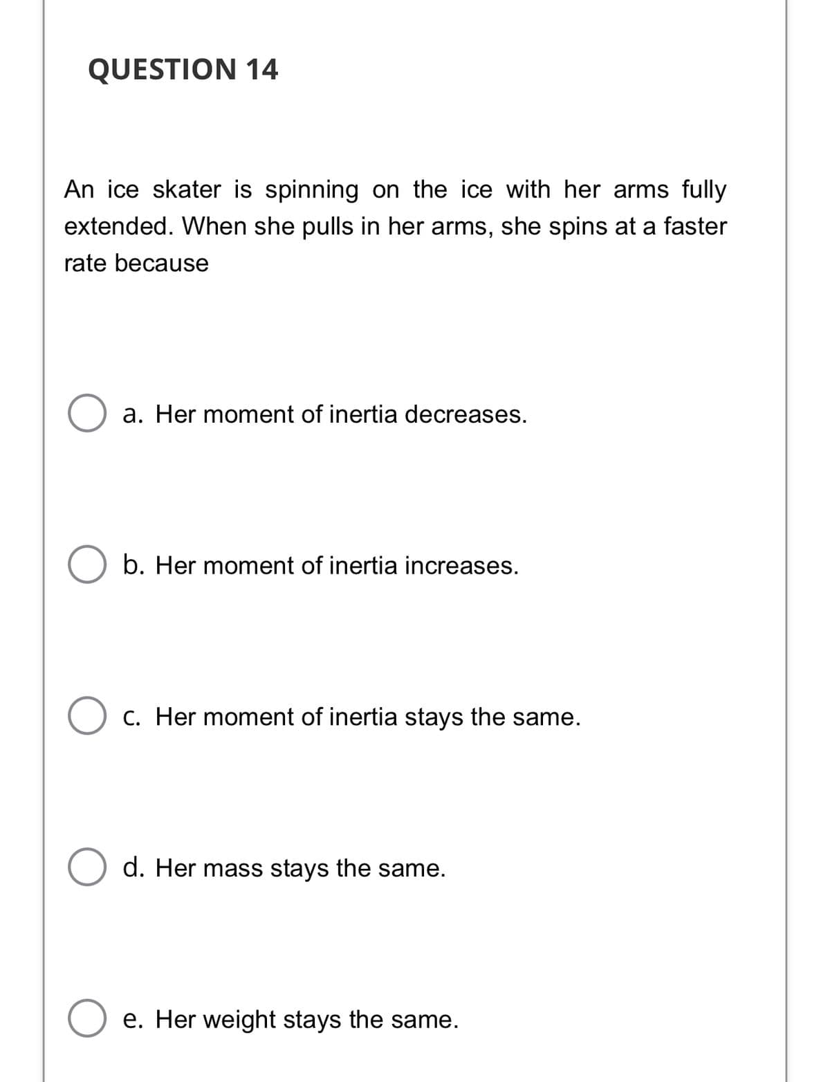 QUESTION 14
An ice skater is spinning on the ice with her arms fully
extended. When she pulls in her arms, she spins at a faster
rate because
a. Her moment of inertia decreases.
b. Her moment of inertia increases.
C. Her moment of inertia stays the same.
d. Her mass stays the same.
e. Her weight stays the same.

