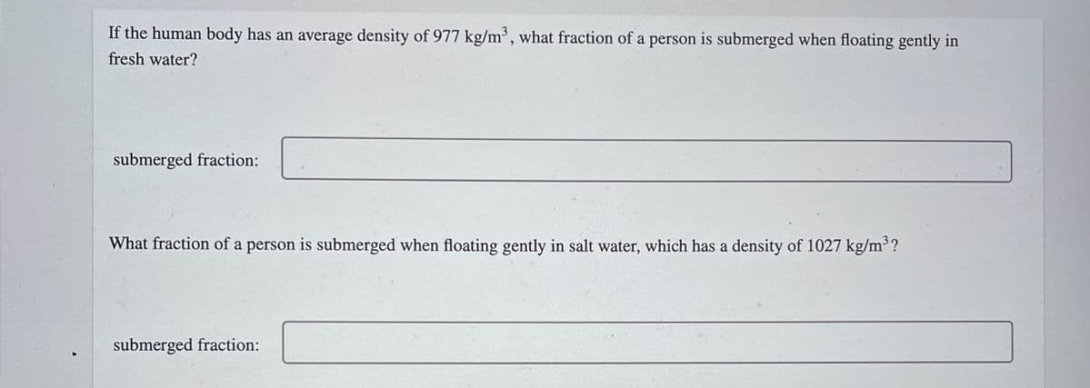 If the human body has an average density of 977 kg/m³, what fraction of a person is submerged when floating gently in
fresh water?
submerged fraction:
What fraction of a person is submerged when floating gently in salt water, which has a density of 1027 kg/m³ ?
submerged fraction:

