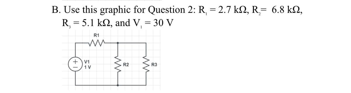 B. Use this graphic for Question 2: R, = 2.7 k2, R= 6.8 k2,
R, = 5.1 k2, and V, = 30 V
R1
V1
R2
R3
1 V

