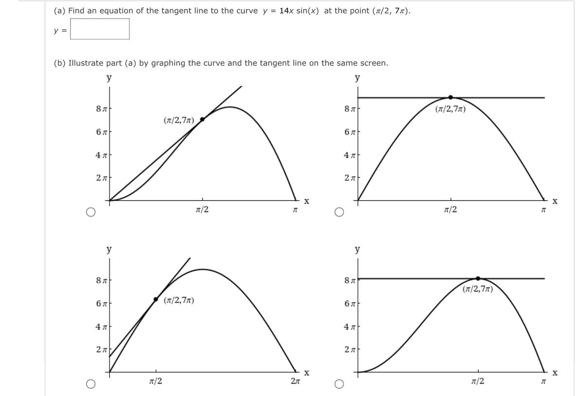 (a) Find an equation of the tangent line to the curve y = 14x sin(x) at the point (1/2, 7x).
y =
(b) Illustrate part (a) by graphing the curve and the tangent line on the same screen.
y
y
8 л
(л/2,7л)
(7/2,77)
бл
бл
4 A
л/2
A/2
y
y
87
(л/2,7л)
(T/2,77)
6 7
4л
4л
2л
X
A/2
2л
A/2
