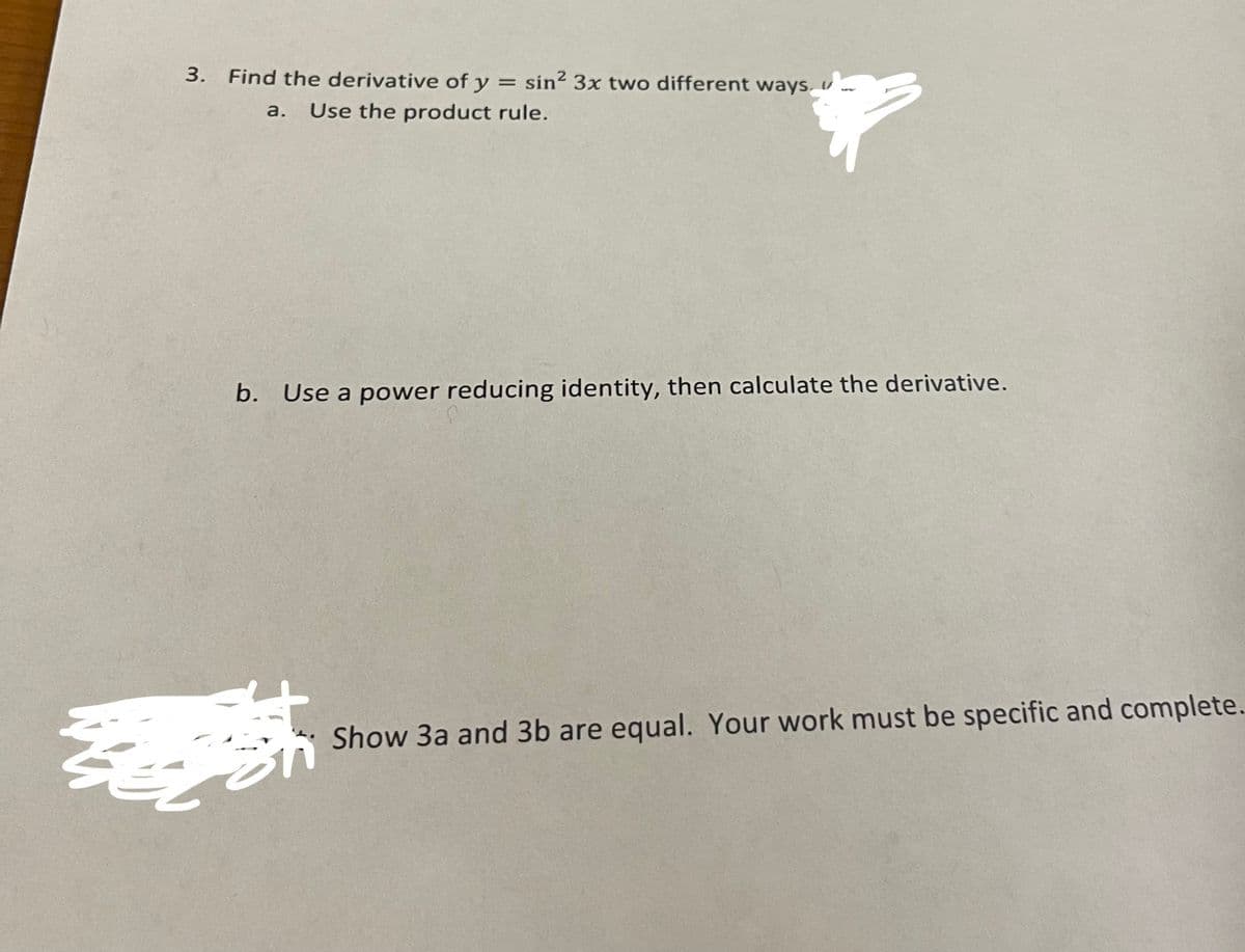 3. Find the derivative of y = sin² 3x two different ways, v
a.
Use the product rule.
b. Use a power reducing identity, then calculate the derivative.
Show 3a and 3b are equal. Your work must be specific and complete.
