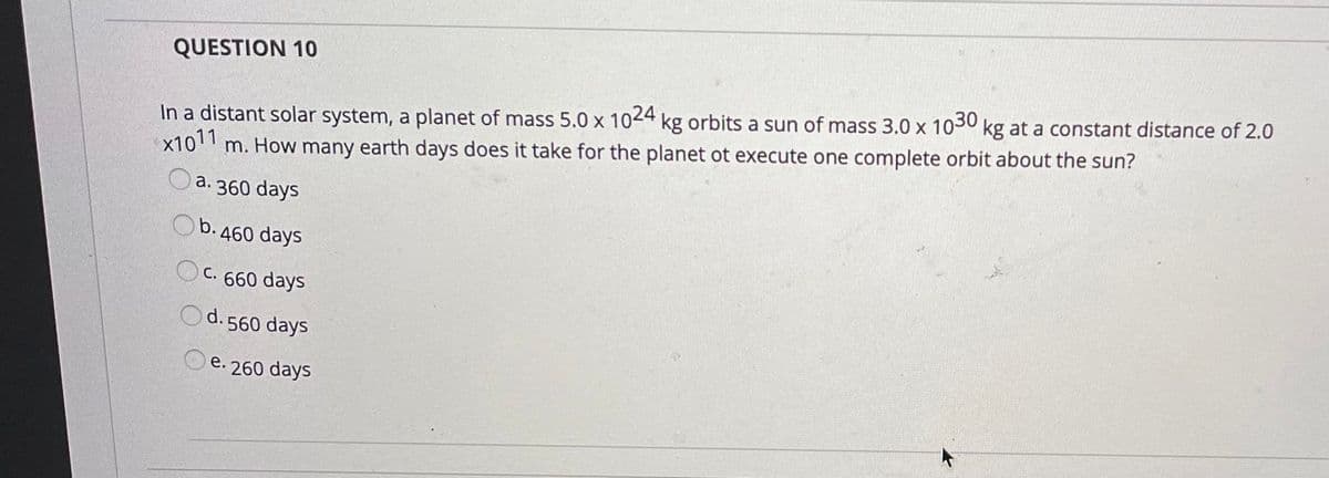 QUESTION 10
x1011
In a distant solar system, a planet of mass 5.0 x 1024 kg orbits a sun of mass 3.0 x 1030 kg at a constant distance of 2.0
m. How many earth days does it take for the planet ot execute one complete orbit about the sun?
a. 360 days
Ob. 460 days
OC. 660 days
Od.560 days
e. 260 days
