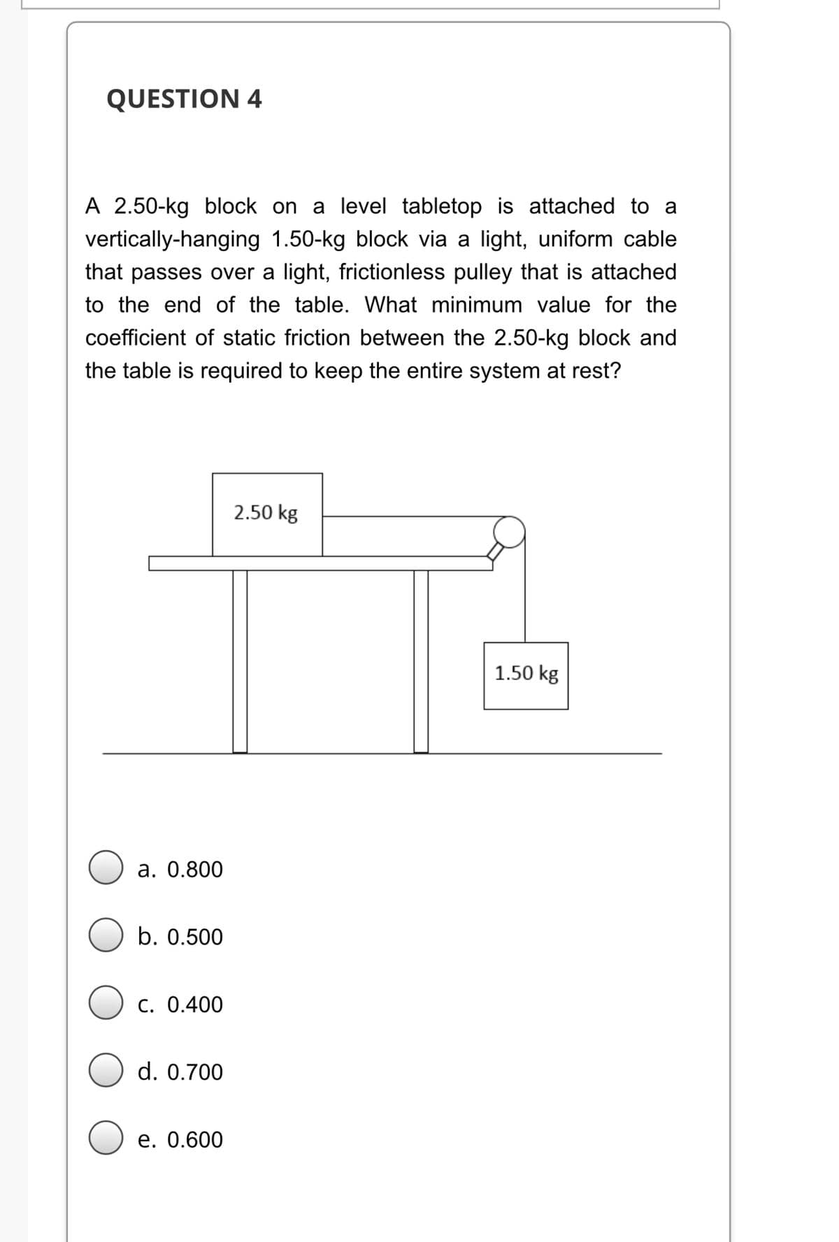 QUESTION 4
A 2.50-kg block on a level tabletop is attached to a
vertically-hanging 1.50-kg block via a light, uniform cable
that passes over a light, frictionless pulley that is attached
to the end of the table. What minimum value for the
coefficient of static friction between the 2.50-kg block and
the table is required to keep the entire system at rest?
2.50 kg
1.50 kg
a. 0.800
b. 0.500
C. 0.400
d. 0.700
e. 0.600
