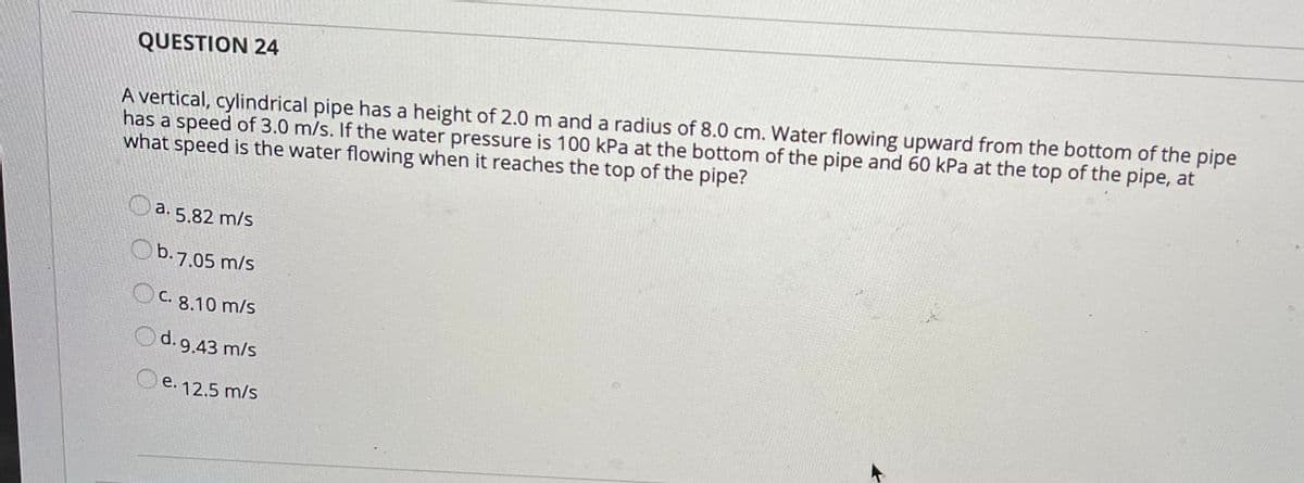 QUESTION 24
A vertical, cylindrical pipe has a height of 2.0 m and a radius of 8.0 cm. Water flowing upward from the bottom of the pipe
has a speed of 3.0 m/s. If the water pressure is 100 kPa at the bottom of the pipe and 60 kPa at the top of the pipe, at
what speed is the water flowing when it reaches the top of the pipe?
O a. 5.82 m/s
Ob.7.05 m/s
OC. 8.10 m/s
d. 9.43 m/s
O e. 12.5 m/s
