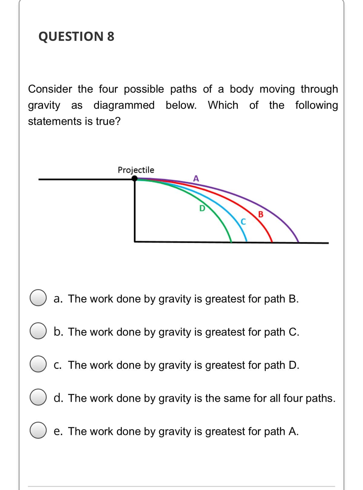 QUESTION 8
Consider the four possible paths of a body moving through
gravity as diagrammed below. Which of the following
statements is true?
Projectile
A
a. The work done by gravity is greatest for path B.
b. The work done by gravity is greatest for path C.
c. The work done by gravity is greatest for path D.
d. The work done by gravity is the same for all four paths.
e. The work done by gravity is greatest for path A.
