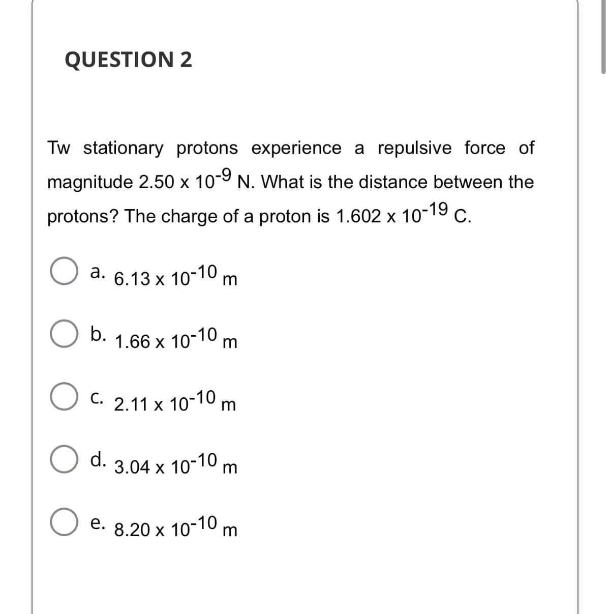 QUESTION 2
Tw stationary protons experience a repulsive force of
magnitude 2.50 x 10-9 N. What is the distance between the
protons? The charge of a proton is 1.602 x 10-19
С.
a. 6.13 x 10-10 m
b.
1.66 x 10-10 m
C. 2.11 x 10-10 m.
d.
3.04 x 10-10 m
e. 8.20 x 10-10 m.
