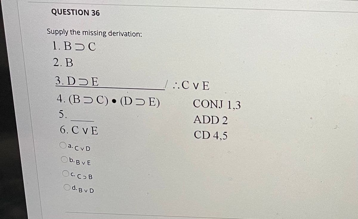 QUESTION 36
Supply the missing derivation:
1. B C
2. B
3. DDE
.C vE
4. (BƆ C) • (D Ɔ E)
CONJ 1,3
5.
ADD 2
6. C vE
CD 4,5
a. C v D
Ob.B v E
OC.COB
Od. B v D

