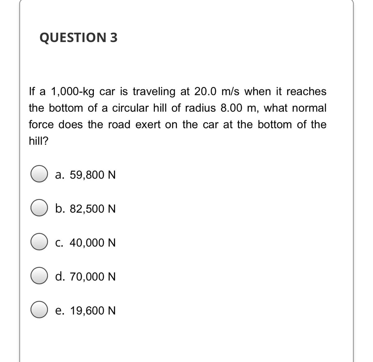 QUESTION 3
If a 1,000-kg car is traveling at 20.0 m/s when it reaches
the bottom of a circular hill of radius 8.00 m, what normal
force does the road exert on the car at the bottom of the
hill?
a. 59,800 N
b. 82,500 N
C. 40,000 N
d. 70,000 N
e. 19,600 N
