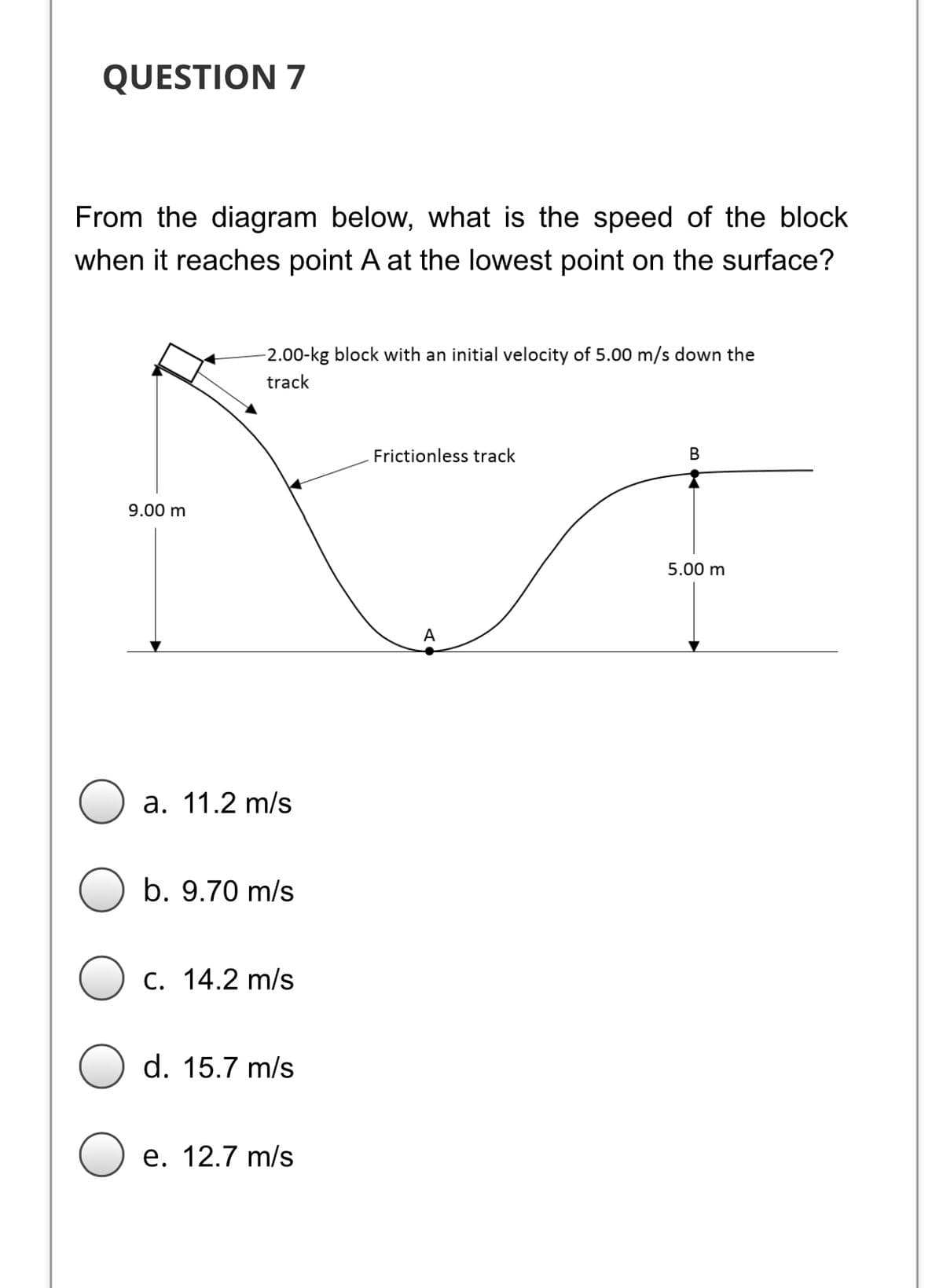 QUESTION 7
From the diagram below, what is the speed of the block
when it reaches point A at the lowest point on the surface?
2.00-kg block with an initial velocity of 5.00 m/s down the
track
Frictionless track
В
9.00 m
5.00 m
A
a. 11.2 m/s
b. 9.70 m/s
C. 14.2 m/s
d. 15.7 m/s
е. 12.7 m/s
