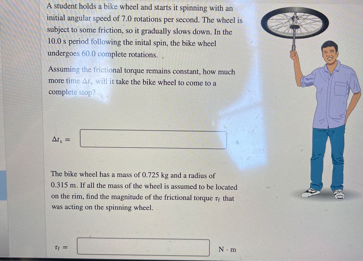 A student holds a bike wheel and starts it spinning with an
initial angular speed of 7.0 rotations per second. The wheel is
subject to some friction, so it gradually slows down. In the
10.0 s period following the inital spin, the bike wheel
undergoes 60.0 complete rotations.
Assuming the frictional torque remains constant, how much
more time At, will it take the bike wheel to come to a
complete stop?
Ats =
The bike wheel has a mass of 0.725 kg and a radius of
0.315 m. If all the mass of the wheel is assumed to be located
on the rim, find the magnitude of the frictional torque tf that
was acting on the spinning wheel.
Tf =
N. m
