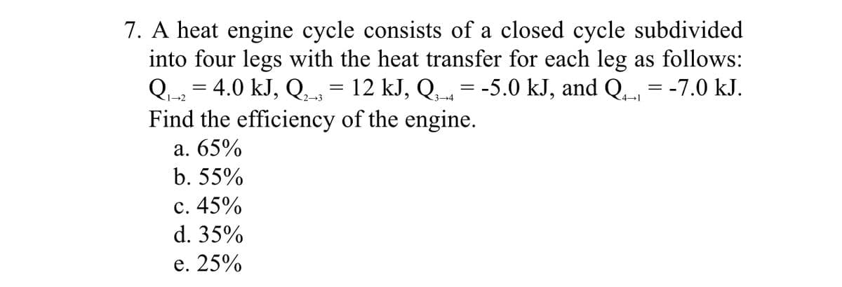 7. A heat engine cycle consists of a closed cycle subdivided
into four legs with the heat transfer for each leg as follows:
Q-2 = 4.0 kJ, Q̟= 12 kJ, Q, = -5.0 kJ, and Q = -7.0 kJ.
Find the efficiency of the engine.
2-3
3-4
4-1
а. 65%
b. 55%
с. 45%
d. 35%
е. 25%
