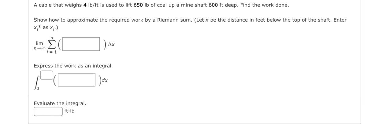 A cable that weighs 4 Ib/ft is used to lift 650 lb of coal up a mine shaft 600 ft deep. Find the work done.
Show how to approximate the required work by a Riemann sum. (Let x be the distance in feet below the top of the shaft. Enter
x;* as X;.)
lim )
Ax
n- 00
i = 1
Express the work as an integral.
Dax
Evaluate the integral.
ft-lb
