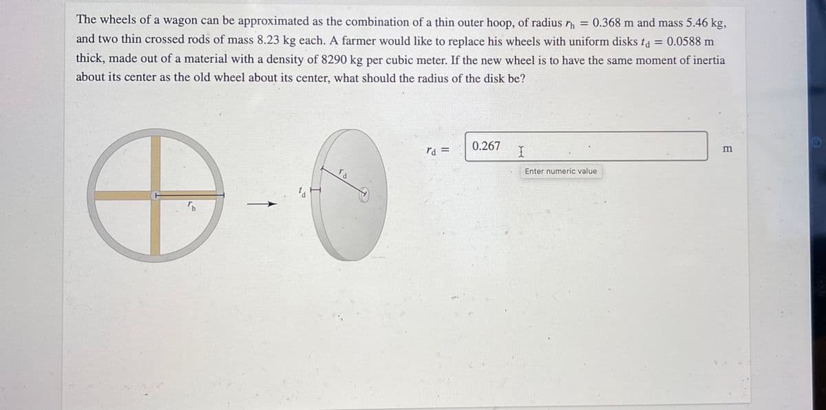 The wheels of a wagon can be approximated as the combination of a thin outer hoop, of radius r = 0.368 m and mass 5.46 kg,
and two thin crossed rods of mass 8.23 kg each. A farmer would like to replace his wheels with uniform disks ta = 0.0588 m
thick, made out of a material with a density of 8290 kg per cubic meter. If the new wheel is to have the same moment of inertia
about its center as the old wheel about its center, what should the radius of the disk be?
0.267
%3D
Enter numeric value
