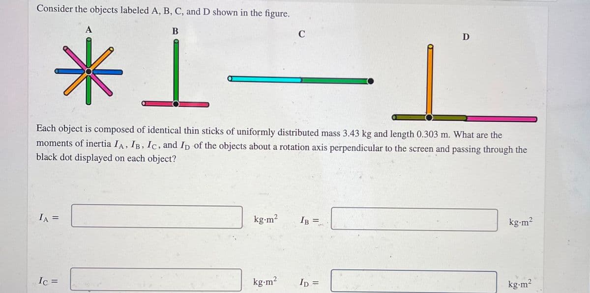 Consider the objects labeled A, B, C, and D shown in the figure.
A
米」
B
C
D
Each object is composed of identical thin sticks of uniformly distributed mass 3.43 kg and length 0.303 m. What are the
moments of inertia IA, IB, Ic, and Ip of the objects about a rotation axis perpendicular to the screen and passing through the
black dot displayed on each object?
IA =
kg-m2
IB =
%3D
kg-m²
Ic =
kg-m?
ID =
kg-m?
