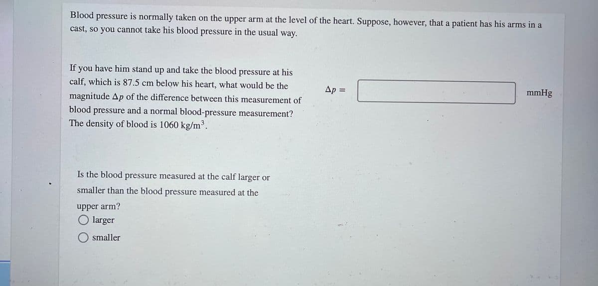 Blood pressure is normally taken on the upper arm at the level of the heart. Suppose, however, that a patient has his arms in a
cast, so you cannot take his blood pressure in the usual way.
If you have him stand up and take the blood pressure at his
calf, which is 87.5 cm below his heart, what would be the
Ap =
mmHg
magnitude Ap of the difference between this measurement of
blood pressure and a normal blood-pressure measurement?
The density of blood is 1060 kg/m³.
Is the blood pressure measured at the calf larger or
smaller than the blood pressure measured at the
upper arm?
O larger
smaller
