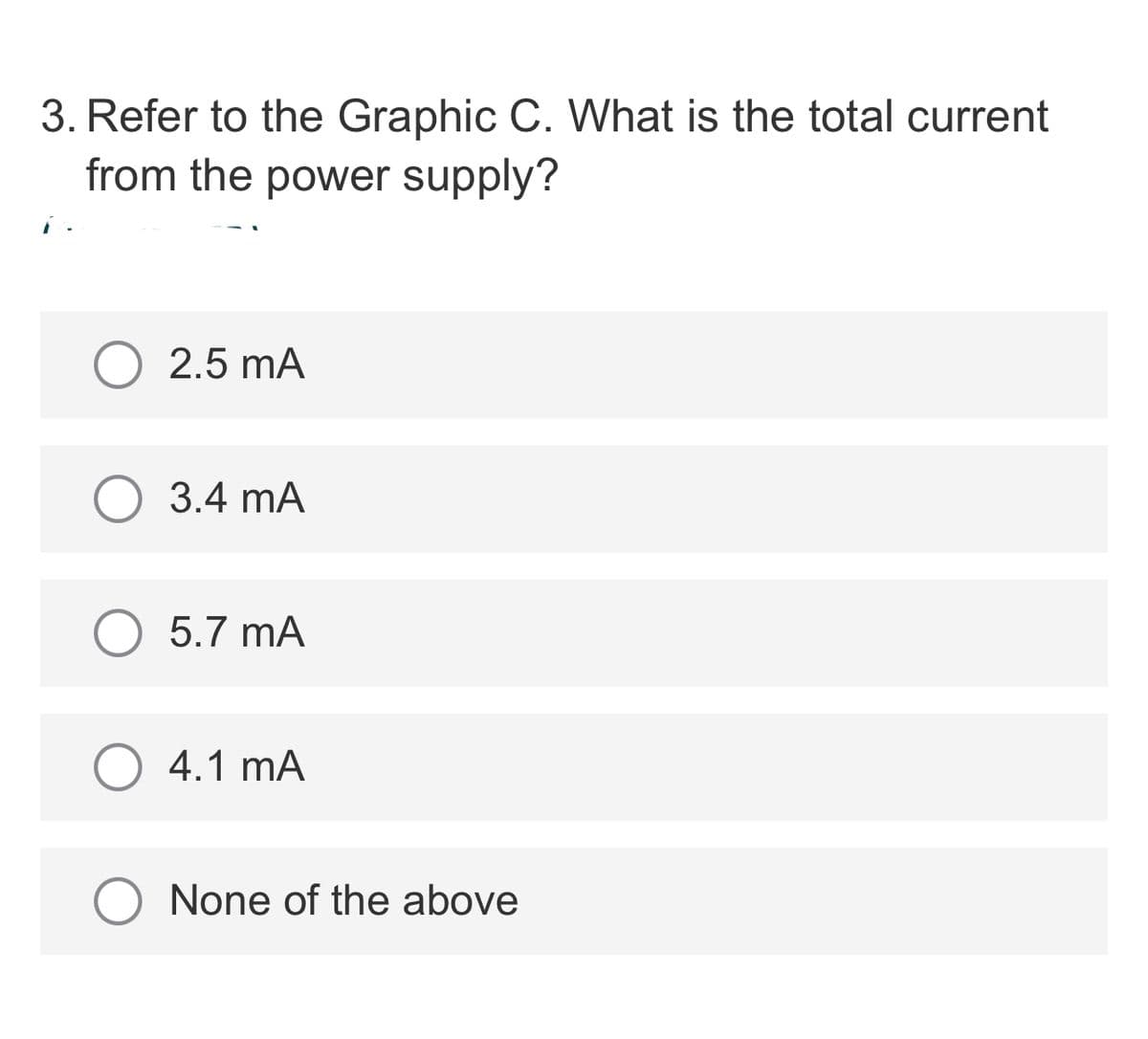 3. Refer to the Graphic C. What is the total current
from the power supply?
2.5 mA
3.4 mA
5.7 mA
4.1 mA
None of the above
