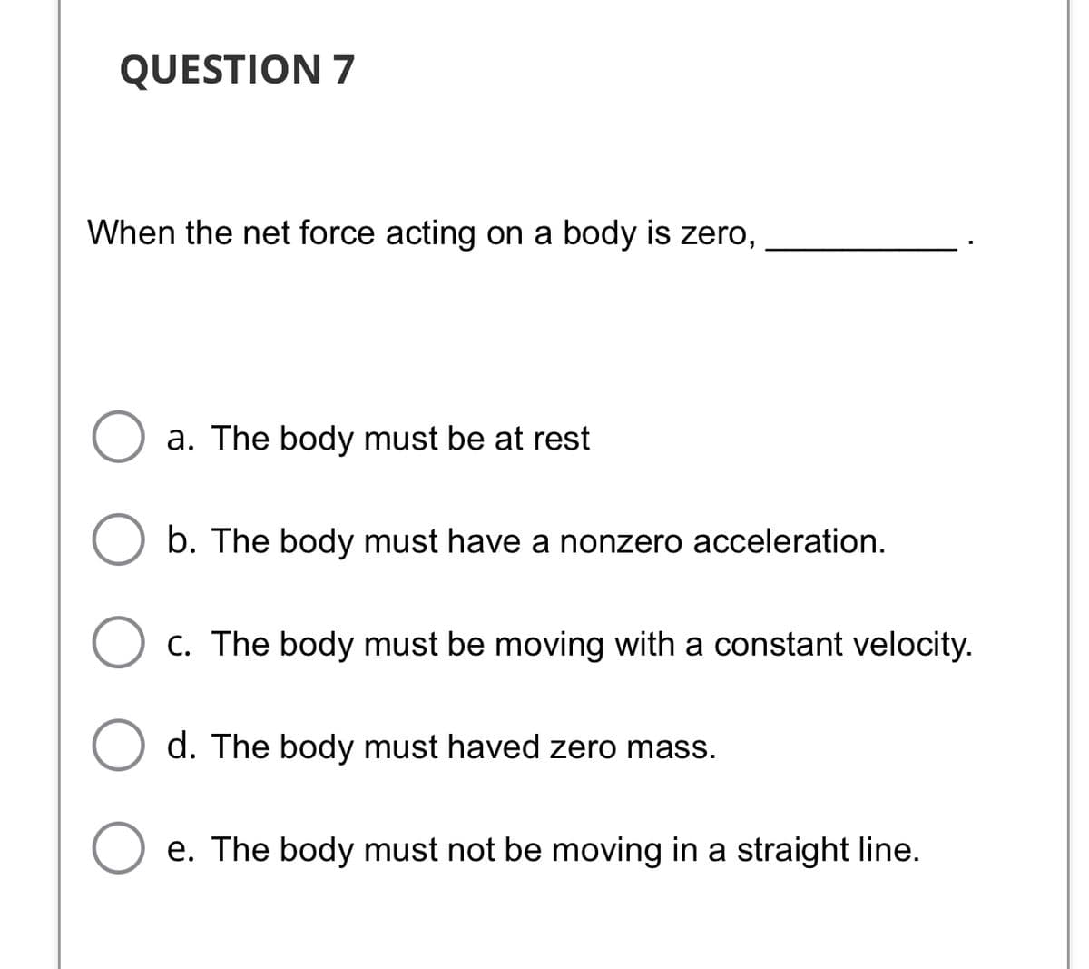 QUESTION 7
When the net force acting on a body is zero,
a. The body must be at rest
b. The body must have a nonzero acceleration.
C. The body must be moving with a constant velocity.
d. The body must haved zero mass.
O e. The body must not be moving in a straight line.
