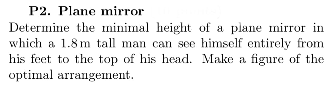 P2. Plane mirror
Determine the minimal height of a plane mirror in
which a 1.8 m tall man can see himself entirely from
his feet to the top of his head. Make a figure of the
optimal arrangement.
