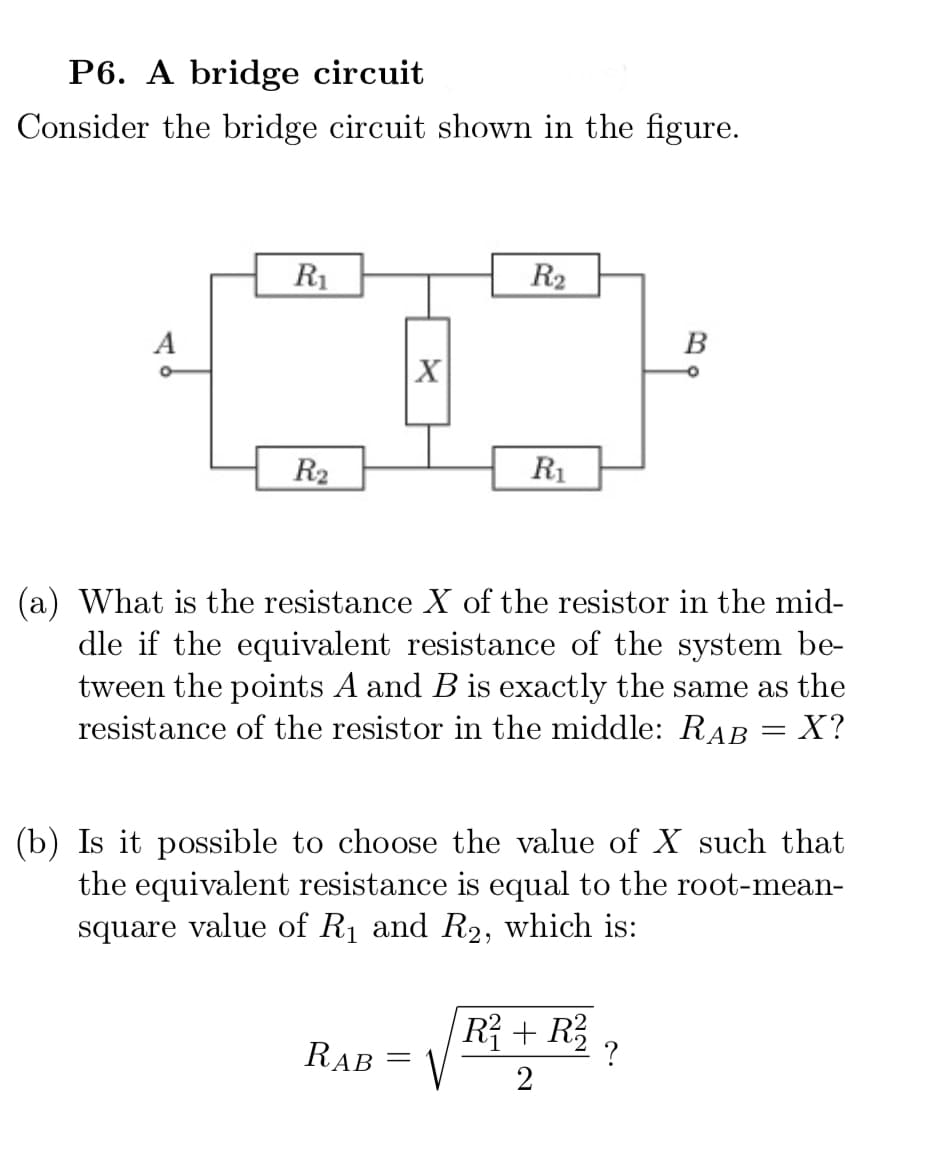 P6. A bridge circuit
Consider the bridge circuit shown in the figure.
R1
R2
A
В
X
R2
R1
(a) What is the resistance X of the resistor in the mid-
dle if the equivalent resistance of the system be-
tween the points A and B is exactly the same as the
resistance of the resistor in the middle: RAB = X?
(b) Is it possible to choose the value of X such that
the equivalent resistance is equal to the root-mean-
square value of R1 and R2, which is:
R? + R;
RAB
||
