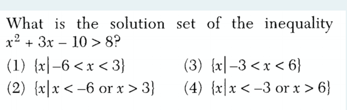 What is the solution set of the inequality
x2 + 3x – 10 > 8?
|
(1) {x|–6 <x < 3}
(2) {x|x< –6 or x > 3}
(3) {x|-3<x < 6}
(4) {x|x< -3 or x > 6}
