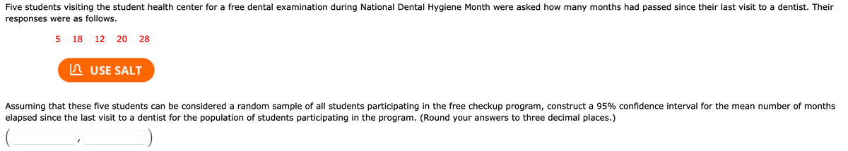 Five students visiting the student health center for a free dental examination during National Dental Hygiene Month were asked how many months had passed since their last visit to a dentist. Their
responses were as follows.
5
18
12
20
28
In USE SALT
Assuming that these five students can be considered a random sample of all students participating in the free checkup program, construct a 95% confidence interval for the mean number of months
elapsed since the last visit to a dentist for the population of students participating in the program. (Round your answers to three decimal places.)
