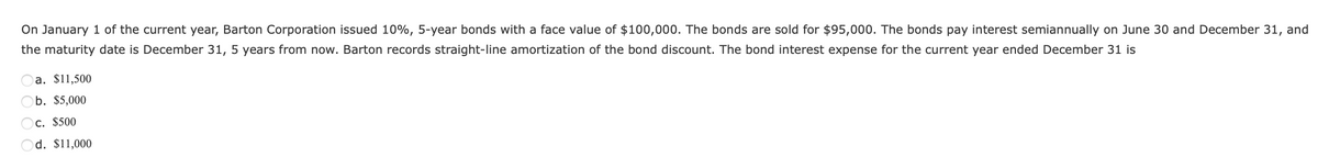 On January 1 of the current year, Barton Corporation issued 10%, 5-year bonds with a face value of $100,000. The bonds are sold for $95,000. The bonds pay interest semiannually on June 30 and December 31, and
the maturity date is December 31, 5 years from now. Barton records straight-line amortization of the bond discount. The bond interest expense for the current year ended December 31 is
a. $11,500
b. $5,000
c. $500
d. $11,000
