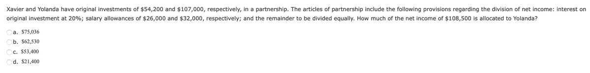 Xavier and Yolanda have original investments of $54,200 and $107,000, respectively, in a partnership. The articles of partnership include the following provisions regarding the division of net income: interest on
original investment at 20%; salary allowances of $26,000 and $32,000, respectively; and the remainder to be divided equally. How much of the net income of $108,500 is allocated to Yolanda?
a. $75,036
Ob. $62,530
c. $53,400
Od. $21,400