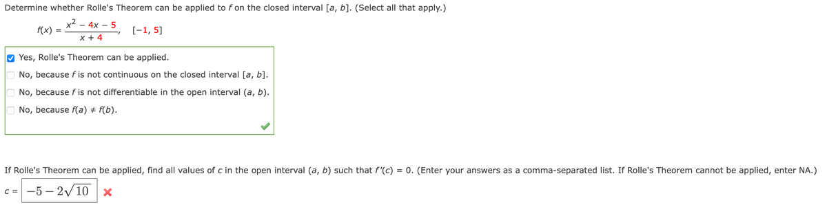 Determine whether Rolle's Theorem can be applied to f on the closed interval [a, b]. (Select all that apply.)
x2 - 4x
5
f(x)
[-1, 5]
х+ 4
Yes, Rolle's Theorem can be applied.
No, because f is not continuous on the closed interval [a, b].
No, because f is not differentiable in the open interval (a, b).
No, because f(a) ± f(b).
If Rolle's Theorem can be applied, find all values of c in the open interval (a, b) such that f'(c) = 0. (Enter your answers as a comma-separated list. If Rolle's Theorem cannot be applied, enter NA.)
-5 – 2v10 x
C =
