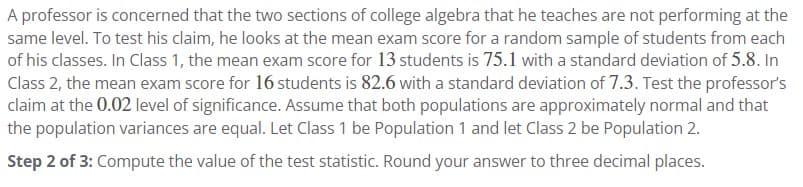 A professor is concerned that the two sections of college algebra that he teaches are not performing at the
same level. To test his claim, he looks at the mean exam score for a random sample of students from each
of his classes. In Class 1, the mean exam score for 13 students is 75.1 with a standard deviation of 5.8. In
Class 2, the mean exam score for 16 students is 82.6 with a standard deviation of 7.3. Test the professor's
claim at the 0.02 level of significance. Assume that both populations are approximately normal and that
the population variances are equal. Let Class 1 be Population 1 and let Class 2 be Population 2.
Step 2 of 3: Compute the value of the test statistic. Round your answer to three decimal places.