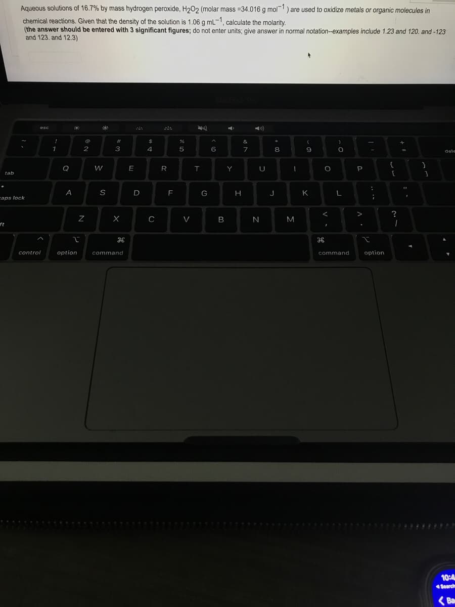 Aqueous solutions of 16.7% by mass hydrogen peroxide, H202 (molar mass =34.016 g mol) are used to oxidize metals or organic molecules in
chemical reactions. Given that the density of the solution is 1.06 g mL-1, calculate the molarity.
(the answer should be entered with 3 significant figures; do not enter units; give answer
and 123. and 12.3)
normal notation--examples include 1.23 and 120. and -123
esc
%23
&
2
3
4
5
7
8
dele
{
}
W
E
R
Y
U
P
tab
A
S
D
F
G
J
K
L
caps lock
?
C
V
B
ft
control
option
command
command
option
10:4
Search
(Ba
