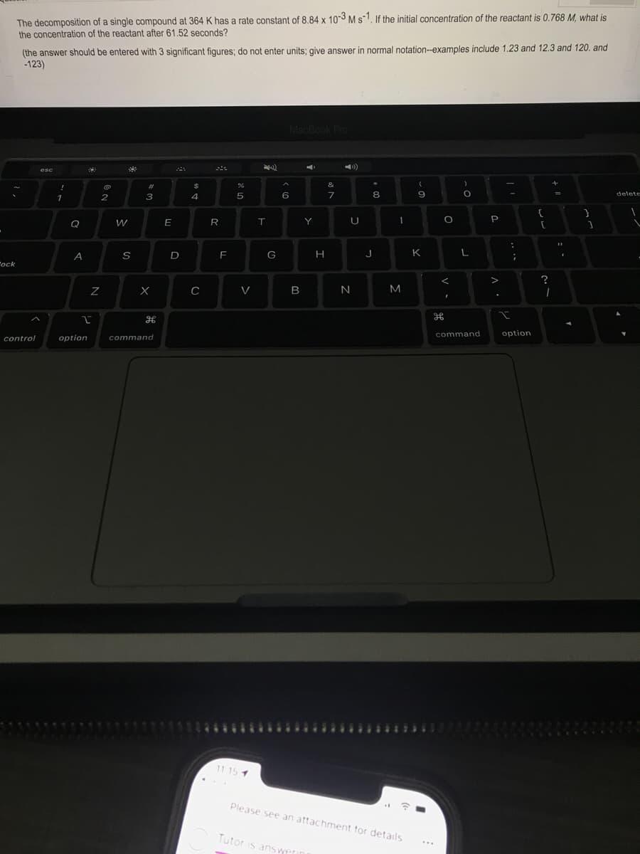The decomposition of a single compound at 364 K has a rate constant of 8.84 x 103 Ms1, If the initial concentration of the reactant is 0.768 M, what is
the concentration of the reactant after 61.52 seconds?
(the answer should be entered with 3 significant figures; do not enter units; give answer in normal notation--examples include 1.23 and 12.3 and 120. and
-123)
esc
%23
&
1
2
4
7
8
E
Y
U
P
Q
H
K
L
"ock
V>
?
V
M
command
option
control
option
command
1 115ה
Please see an attachment for details
Tutor is answeu
