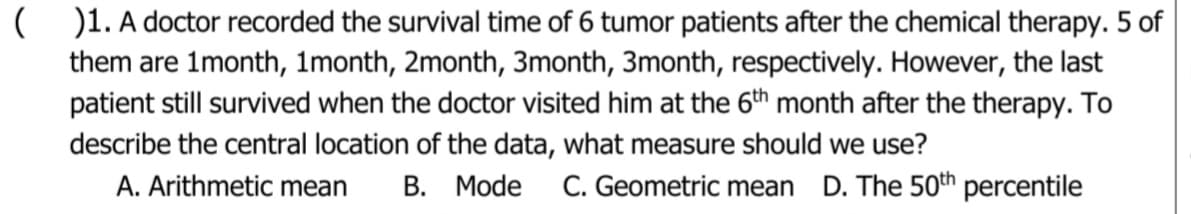 ( O1. A doctor recorded the survival time of 6 tumor patients after the chemical therapy. 5 of
them are 1month, 1month, 2month, 3month, 3month, respectively. However, the last
patient still survived when the doctor visited him at the 6th month after the therapy. To
describe the central location of the data, what measure should we use?
A. Arithmetic mean
В. Mode
C. Geometric mean D. The 50th percentile

