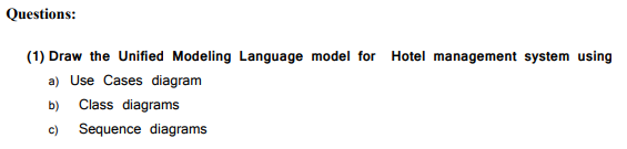 Questions:
(1) Draw the Unified Modeling Language model for
Hotel management system using
a) Use Cases diagram
b)
Class diagrams
c)
Sequence diagrams
