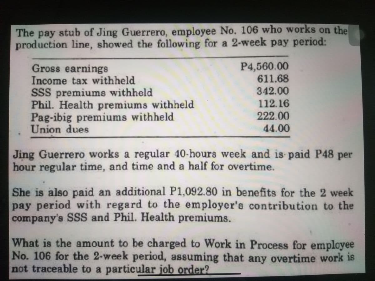 The pay stub of Jing Guerrero, employee No. 106 who works on the
production line, showed the following for a 2-week pay period:
Gross earnings
Income tax withheld
SSS premiums withheld
Phil. Health premiums withheld
Pag-ibig premiums withheld
Union dues
P4,560.00
611.68
342.00
112.16
222.00
44.00
Jing Guerrero works a regular 40-hours week and is paid P48 per
hour regular time, and time and a half for overtime.
She is also paid an additional P1,092.80 in benefits for the 2 week
pay period with regard to the employer's contribution to the
company's SSS and Phil. Health premiums.
What is the amount to be charged to Work in Process for employee
No. 106 for the 2-week period, assuming that any overtime work is
not traceable to a particular job order?
