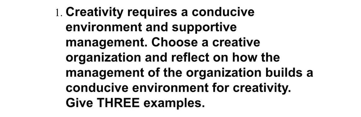 1. Creativity requires a conducive
environment and supportive
management.
Choose a creative
organization and reflect on how the
management of the organization builds a
conducive environment for creativity.
Give THREE examples.