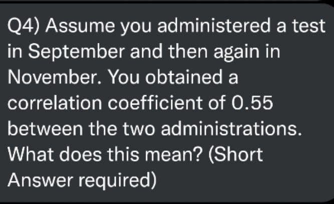 Q4) Assume you administered a test
in September and then again in
November. You obtained a
correlation coefficient of 0.55
between the two administrations.
What does this mean? (Short
Answer required)