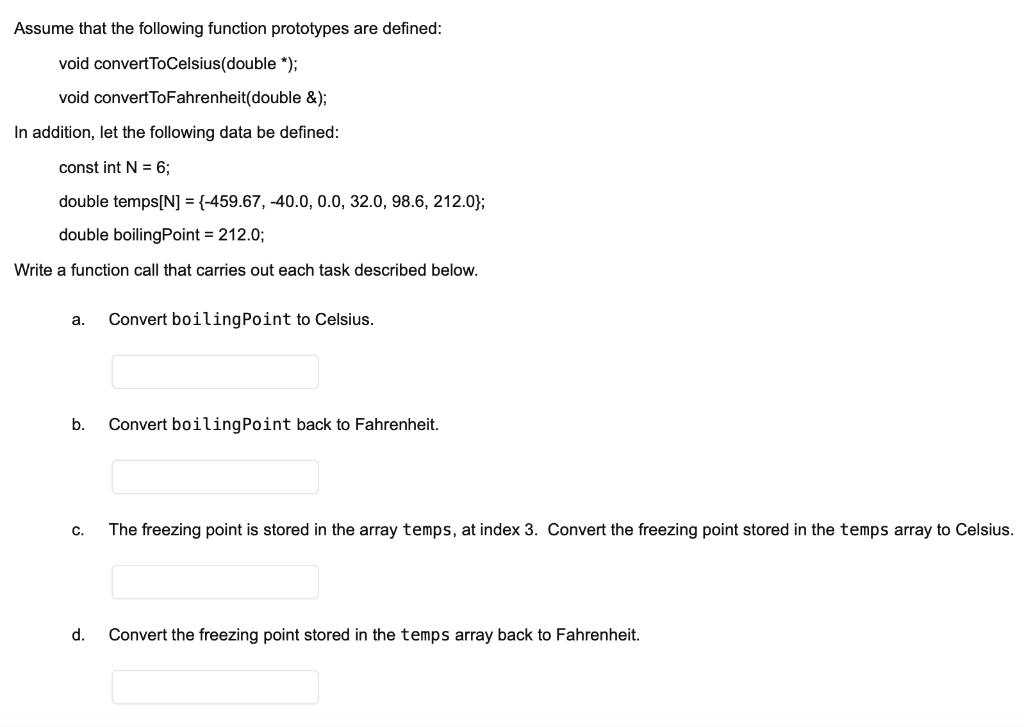 Assume that the following function prototypes are defined:
void convertToCelsius(double *);
void convertToFahrenheit(double &);
In addition, let the following data be defined:
const int N = 6;
double temps[N] = {-459.67, -40.0, 0.0, 32.0, 98.6, 212.0};
double boilingPoint = 212.0;
Write a function call that carries out each task described below.
а.
Convert boilingPoint to Celsius.
b.
Convert boilingPoint back to Fahrenheit.
C.
The freezing point is stored in the array temps, at index 3. Convert the freezing point stored in the temps array to Celsius.
d.
Convert the freezing point stored in the temps array back to Fahrenheit.
