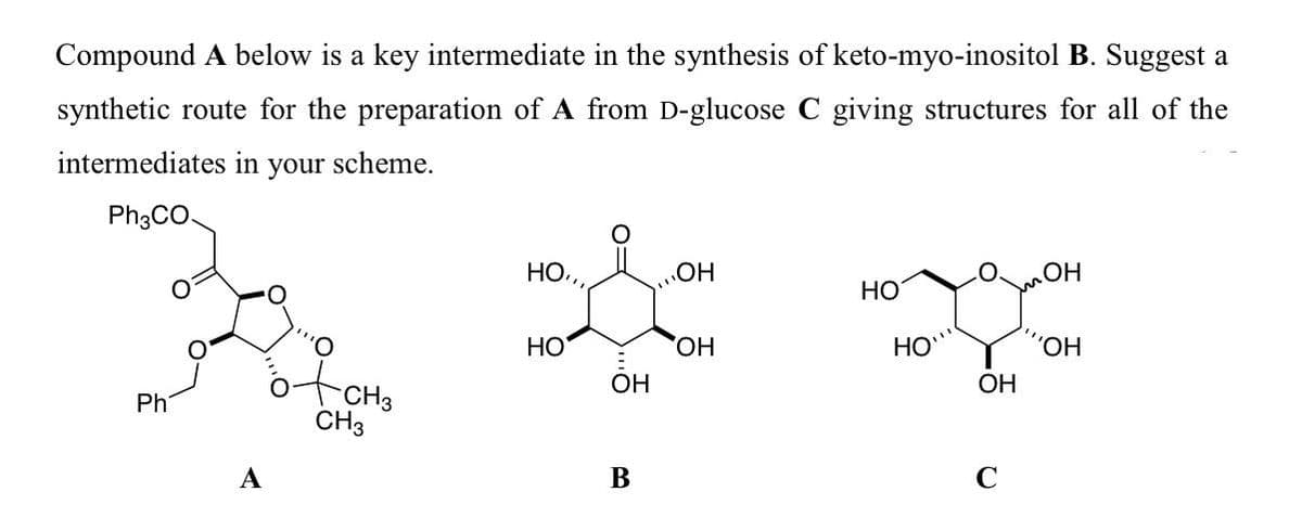 Compound A below is a key intermediate in the synthesis of keto-myo-inositol B. Suggest a
synthetic route for the preparation of A from D-glucose C giving structures for all of the
intermediates in your scheme.
Ph3CO.
Но,
HO
HO
HO,
HO
'HO.
ОН
ОН
Ph
CH3
А
В
