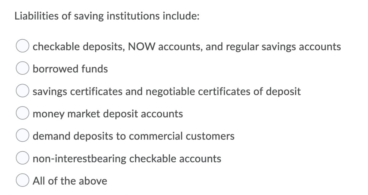 Liabilities of saving institutions include:
checkable deposits, NOW accounts, and regular savings accounts
borrowed funds
savings certificates and negotiable certificates of deposit
money market deposit accounts
demand deposits to commercial customers
non-interestbearing checkable accounts
All of the above
