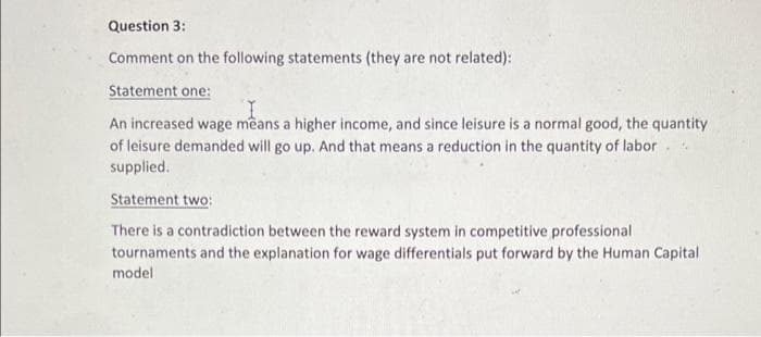 Question 3:
Comment on the following statements (they are not related):
Statement one:
An increased wage means a higher income, and since leisure is a normal good, the quantity
of leisure demanded will go up. And that means a reduction in the quantity of labor.
supplied.
Statement two:
There is a contradiction between the reward system in competitive professional
tournaments and the explanation for wage differentials put forward by the Human Capital
model
